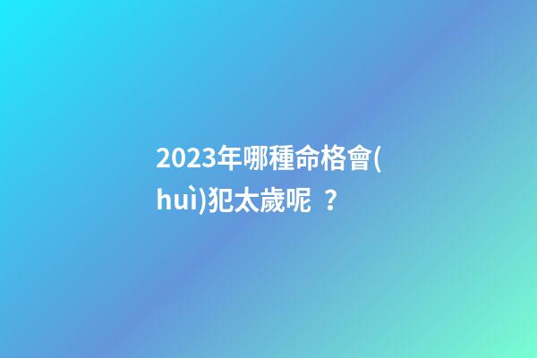 2023年哪種命格會(huì)犯太歲呢？